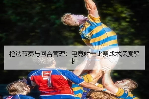 枪法节奏与回合管理：电竞射击比赛战术深度解析